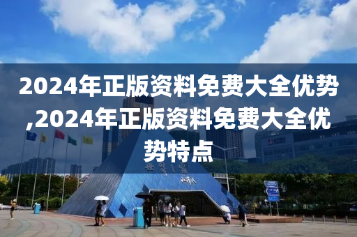 2024年正版资料免费大全优势,2024年正版资料免费大全优势特点