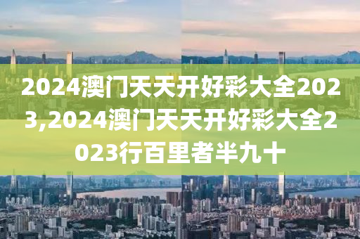 2024澳门天天开好彩大全2023,2024澳门天天开好彩大全2023行百里者半九十