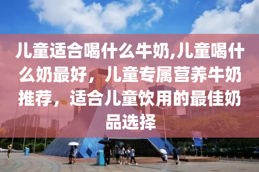 儿童适合喝什么牛奶,儿童喝什么奶最好，儿童专属营养牛奶推荐，适合儿童饮用的最佳奶品选择