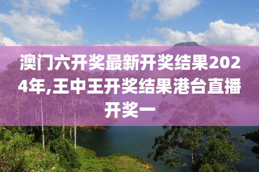 澳门六开奖最新开奖结果2024年,王中王开奖结果港台直播开奖一