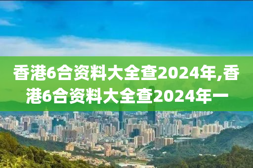 香港6合资料大全查2024年,香港6合资料大全查2024年一