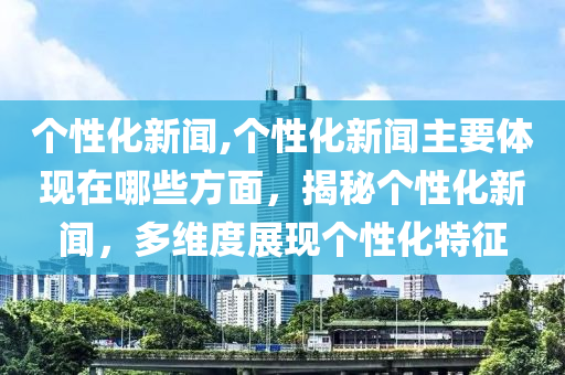 个性化新闻,个性化新闻主要体现在哪些方面，揭秘个性化新闻，多维度展现个性化特征