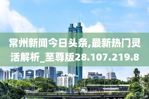 常州新闻今日头条,最新热门灵活解析_至尊版28.107.219.8