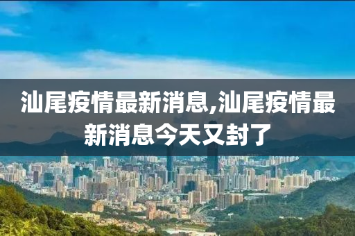 汕尾疫情最新消息,汕尾疫情最新消息今天又封了