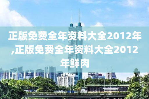 正版免费全年资料大全2012年,正版免费全年资料大全2012年鲜肉