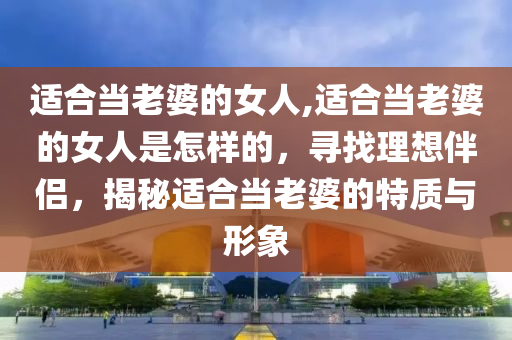 适合当老婆的女人,适合当老婆的女人是怎样的，寻找理想伴侣，揭秘适合当老婆的特质与形象