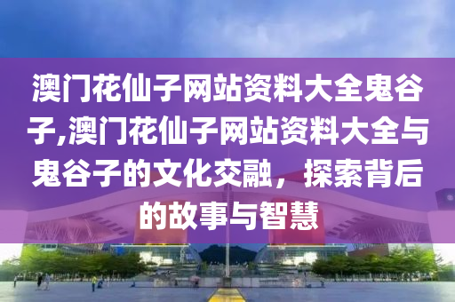 澳门花仙子网站资料大全鬼谷子,澳门花仙子网站资料大全与鬼谷子的文化交融，探索背后的故事与智慧