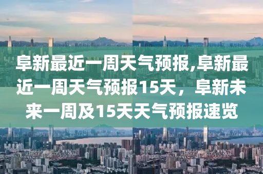 阜新最近一周天气预报,阜新最近一周天气预报15天，阜新未来一周及15天天气预报速览