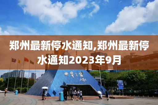 郑州最新停水通知,郑州最新停水通知2023年9月