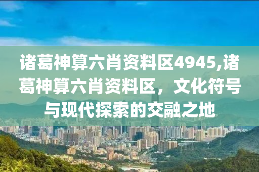 诸葛神算六肖资料区4945,诸葛神算六肖资料区，文化符号与现代探索的交融之地