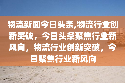 物流新闻今日头条,物流行业创新突破，今日头条聚焦行业新风向，物流行业创新突破，今日聚焦行业新风向