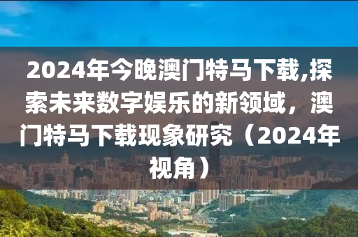 2024年今晚澳门特马下载,探索未来数字娱乐的新领域，澳门特马下载现象研究（2024年视角）