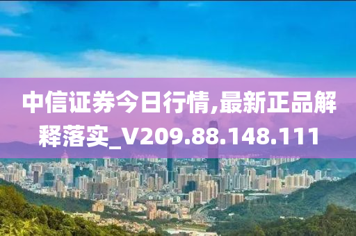 中信证券今日行情,最新正品解释落实_V209.88.148.111