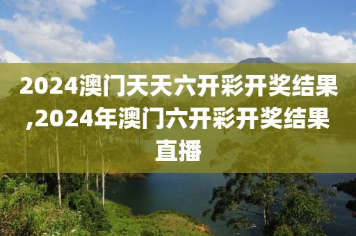 2024澳门天天六开彩开奖结果,2024年澳门六开彩开奖结果直播