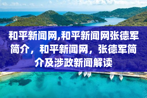 和平新闻网,和平新闻网张德军简介，和平新闻网，张德军简介及涉政新闻解读