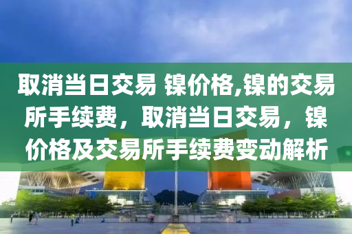 取消当日交易 镍价格,镍的交易所手续费，取消当日交易，镍价格及交易所手续费变动解析