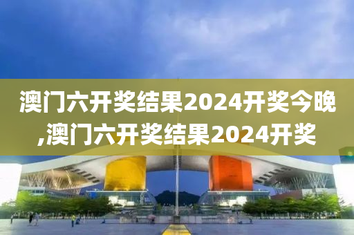 澳门六开奖结果2024开奖今晚,澳门六开奖结果2024开奖