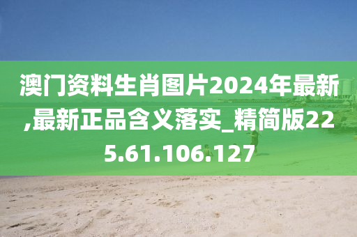 澳门资料生肖图片2024年最新,最新正品含义落实_精简版225.61.106.127