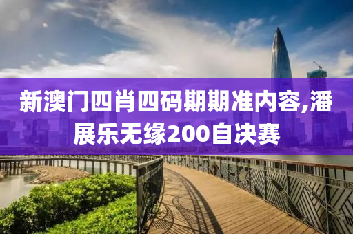 新澳门四肖四码期期准内容,潘展乐无缘200自决赛