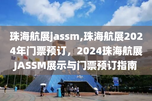 珠海航展jassm,珠海航展2024年门票预订，2024珠海航展JASSM展示与门票预订指南