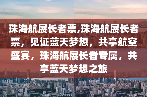 珠海航展长者票,珠海航展长者票，见证蓝天梦想，共享航空盛宴，珠海航展长者专属，共享蓝天梦想之旅