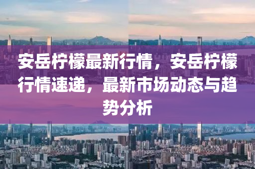 安岳柠檬最新行情，安岳柠檬行情速递，最新市场动态与趋势分析