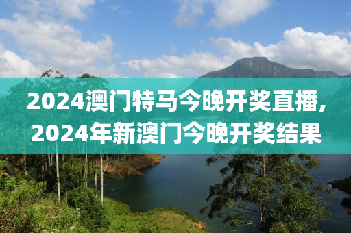 2024澳门特马今晚开奖直播,2024年新澳门今晚开奖结果