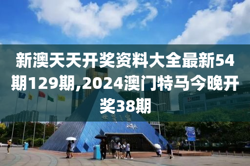 新澳天天开奖资料大全最新54期129期,2024澳门特马今晚开奖38期