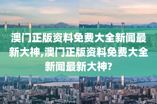 澳门正版资料免费大全新闻最新大神,澳门正版资料免费大全新闻最新大神?