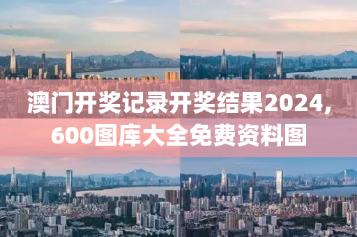 澳门开奖记录开奖结果2024,600图库大全免费资料图