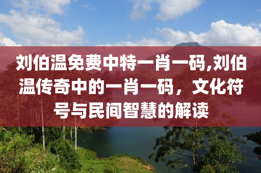 刘伯温免费中特一肖一码,刘伯温传奇中的一肖一码，文化符号与民间智慧的解读