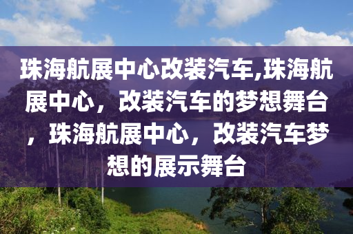 珠海航展中心改装汽车,珠海航展中心，改装汽车的梦想舞台，珠海航展中心，改装汽车梦想的展示舞台