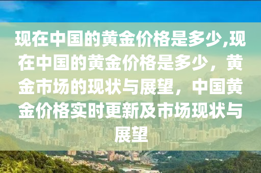 现在中国的黄金价格是多少,现在中国的黄金价格是多少，黄金市场的现状与展望，中国黄金价格实时更新及市场现状与展望