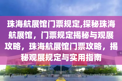 珠海航展馆门票规定,探秘珠海航展馆，门票规定揭秘与观展攻略，珠海航展馆门票攻略，揭秘观展规定与实用指南