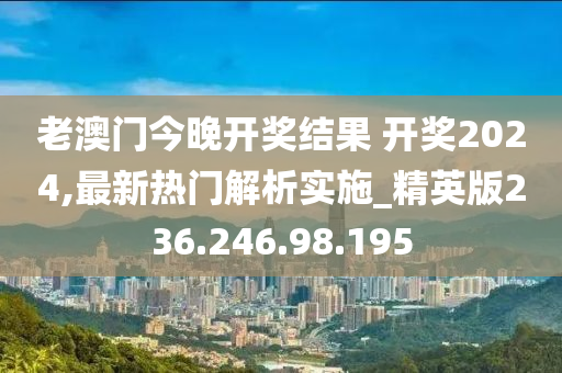 老澳门今晚开奖结果 开奖2024,最新热门解析实施_精英版236.246.98.195