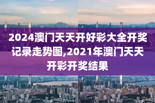 2024澳门天天开好彩大全开奖记录走势图,2021年澳门天天开彩开奖结果