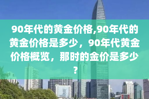 90年代的黄金价格,90年代的黄金价格是多少，90年代黄金价格概览，那时的金价是多少？