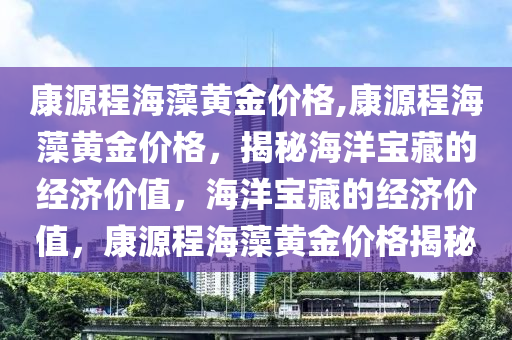 康源程海藻黄金价格,康源程海藻黄金价格，揭秘海洋宝藏的经济价值，海洋宝藏的经济价值，康源程海藻黄金价格揭秘