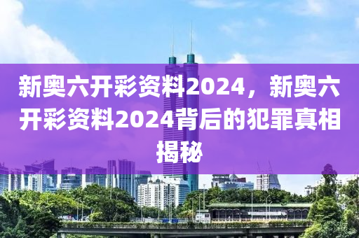 新奥六开彩资料2024，新奥六开彩资料2024背后的犯罪真相揭秘