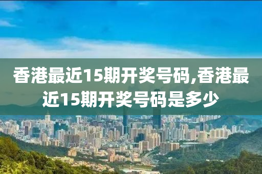 香港最近15期开奖号码,香港最近15期开奖号码是多少