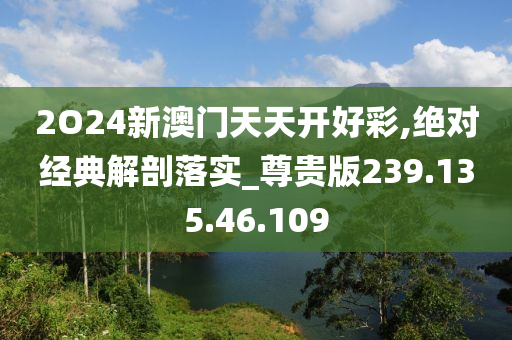 2O24新澳门天天开好彩,绝对经典解剖落实_尊贵版239.135.46.109