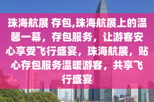 珠海航展 存包,珠海航展上的温馨一幕，存包服务，让游客安心享受飞行盛宴，珠海航展，贴心存包服务温暖游客，共享飞行盛宴