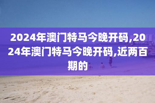 2024年澳门特马今晚开码,2024年澳门特马今晚开码,近两百期的