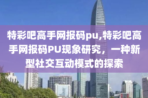 特彩吧高手网报码pu,特彩吧高手网报码PU现象研究，一种新型社交互动模式的探索