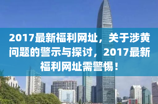 2017最新福利网址，关于涉黄问题的警示与探讨，2017最新福利网址需警惕！