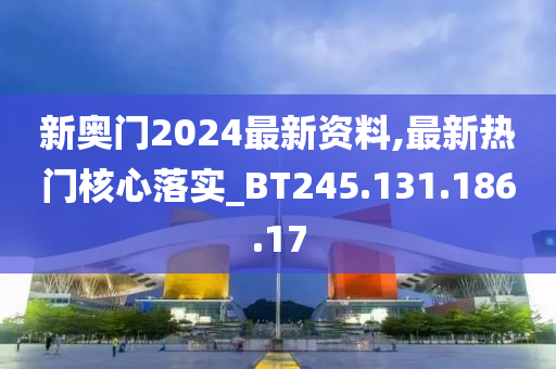 新奥门2024最新资料,最新热门核心落实_BT245.131.186.17