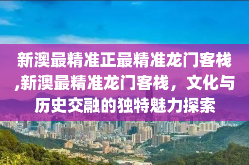 新澳最精准正最精准龙门客栈,新澳最精准龙门客栈，文化与历史交融的独特魅力探索