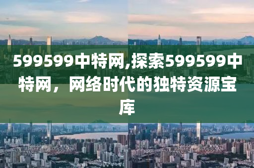 599599中特网,探索599599中特网，网络时代的独特资源宝库