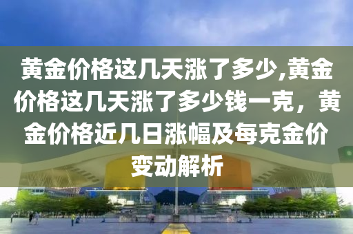 黄金价格这几天涨了多少,黄金价格这几天涨了多少钱一克，黄金价格近几日涨幅及每克金价变动解析