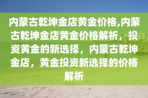 内蒙古乾坤金店黄金价格,内蒙古乾坤金店黄金价格解析，投资黄金的新选择，内蒙古乾坤金店，黄金投资新选择的价格解析